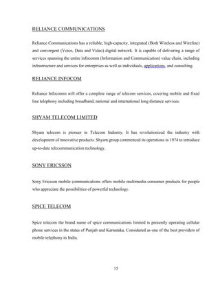 15
RELIANCE COMMUNICATIONS
Reliance Communications has a reliable, high-capacity, integrated (Both Wireless and Wireline)
and convergent (Voice, Data and Video) digital network. It is capable of delivering a range of
services spanning the entire infocomm (Information and Communication) value chain, including
infrastructure and services for enterprises as well as individuals, applications, and consulting.
RELIANCE INFOCOM
Reliance Infocomm will offer a complete range of telecom services, covering mobile and fixed
line telephony including broadband, national and international long distance services.
SHYAM TELECOM LIMITED
Shyam telecom is pioneer in Telecom Industry. It has revolutionized the industry with
development of innovative products. Shyam group commenced its operations in 1974 to introduce
up-to-date telecommunication technology.
SONY ERICSSON
Sony Ericsson mobile communications offers mobile multimedia consumer products for people
who appreciate the possibilities of powerful technology.
SPICE TELECOM
Spice telecom the brand name of spice communications limited is presently operating cellular
phone services in the states of Punjab and Karnataka. Considered as one of the best providers of
mobile telephony in India.
 
