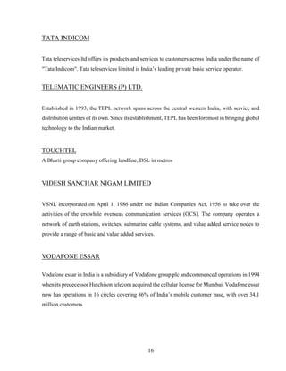 16
TATA INDICOM
Tata teleservices ltd offers its products and services to customers across India under the name of
"Tata Indicom". Tata teleservices limited is India’s leading private basic service operator.
TELEMATIC ENGINEERS (P) LTD.
Established in 1993, the TEPL network spans across the central western India, with service and
distribution centres of its own. Since its establishment, TEPL has been foremost in bringing global
technology to the Indian market.
TOUCHTEL
A Bharti group company offering landline, DSL in metros
VIDESH SANCHAR NIGAM LIMITED
VSNL incorporated on April 1, 1986 under the Indian Companies Act, 1956 to take over the
activities of the erstwhile overseas communication services (OCS). The company operates a
network of earth stations, switches, submarine cable systems, and value added service nodes to
provide a range of basic and value added services.
VODAFONE ESSAR
Vodafone essar in India is a subsidiary of Vodafone group plc and commenced operations in 1994
when its predecessor Hutchison telecom acquired the cellular license for Mumbai. Vodafone essar
now has operations in 16 circles covering 86% of India’s mobile customer base, with over 34.1
million customers.
 