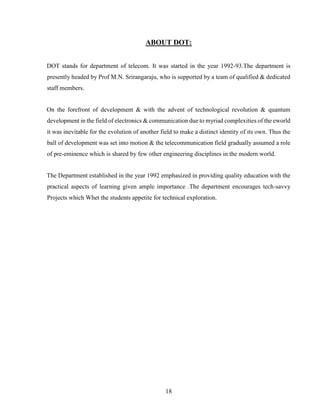 18
ABOUT DOT:
DOT stands for department of telecom. It was started in the year 1992-93.The department is
presently headed by Prof M.N. Srirangaraju, who is supported by a team of qualified & dedicated
staff members.
On the forefront of development & with the advent of technological revolution & quantum
development in the field of electronics & communication due to myriad complexities of the eworld
it was inevitable for the evolution of another field to make a distinct identity of its own. Thus the
ball of development was set into motion & the telecommunication field gradually assumed a role
of pre-eminence which is shared by few other engineering disciplines in the modern world.
The Department established in the year 1992 emphasized in providing quality education with the
practical aspects of learning given ample importance .The department encourages tech-savvy
Projects which Whet the students appetite for technical exploration.
 