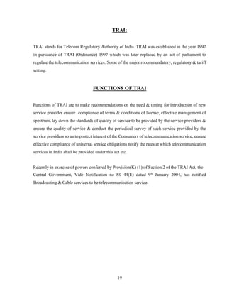 19
TRAI:
TRAI stands for Telecom Regulatory Authority of India. TRAI was established in the year 1997
in pursuance of TRAI (Ordinance) 1997 which was later replaced by an act of parliament to
regulate the telecommunication services. Some of the major recommendatory, regulatory & tariff
setting.
FUNCTIONS OF TRAI
Functions of TRAI are to make recommendations on the need & timing for introduction of new
service provider ensure compliance of terms & conditions of license, effective management of
spectrum, lay down the standards of quality of service to be provided by the service providers &
ensure the quality of service & conduct the periodical survey of such service provided by the
service providers so as to protect interest of the Consumers of telecommunication service, ensure
effective compliance of universal service obligations notify the rates at which telecommunication
services in India shall be provided under this act etc.
Recently in exercise of powers conferred by Provision(K) (1) of Section 2 of the TRAI Act, the
Central Government, Vide Notification no S0 44(E) dated 9th
January 2004, has notified
Broadcasting & Cable services to be telecommunication service.
 