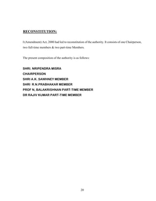 20
RECONSTITUTION:
I (Amendment) Act, 2000 had led to reconstitution of the authority. It consists of one Chairperson,
two full-time members & two part-time Members.
The present composition of the authority is as follows:
SHRI. NRIPENDRA MISRA
CHAIRPERSON
SHRI A.K. SAWHNEY MEMBER
SHRI R.N.PRABHAKAR MEMBER
PROF N, BALAKRISHNAN PART-TIME MEMBER
DR RAJIV KUMAR PART-TIME MEMBER
 