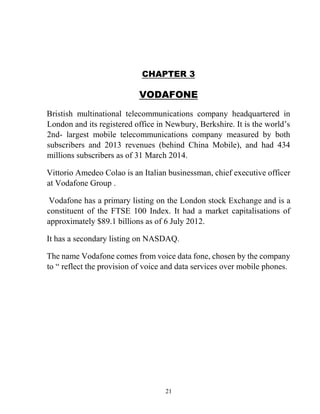 21
CHAPTER 3
VODAFONE
Bristish multinational telecommunications company headquartered in
London and its registered office in Newbury, Berkshire. It is the world’s
2nd- largest mobile telecommunications company measured by both
subscribers and 2013 revenues (behind China Mobile), and had 434
millions subscribers as of 31 March 2014.
Vittorio Amedeo Colao is an Italian businessman, chief executive officer
at Vodafone Group .
Vodafone has a primary listing on the London stock Exchange and is a
constituent of the FTSE 100 Index. It had a market capitalisations of
approximately $89.1 billions as of 6 July 2012.
It has a secondary listing on NASDAQ.
The name Vodafone comes from voice data fone, chosen by the company
to “ reflect the provision of voice and data services over mobile phones.
 