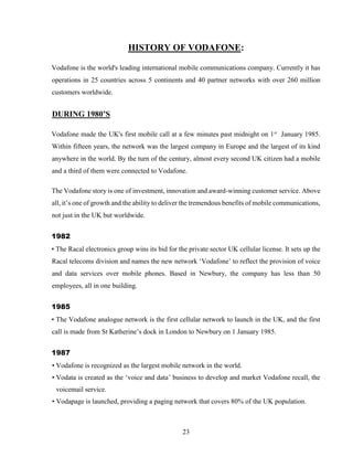 23
HISTORY OF VODAFONE:
Vodafone is the world's leading international mobile communications company. Currently it has
operations in 25 countries across 5 continents and 40 partner networks with over 260 million
customers worldwide.
DURING 1980’S
Vodafone made the UK's first mobile call at a few minutes past midnight on 1st
January 1985.
Within fifteen years, the network was the largest company in Europe and the largest of its kind
anywhere in the world. By the turn of the century, almost every second UK citizen had a mobile
and a third of them were connected to Vodafone.
The Vodafone story is one of investment, innovation and award-winning customer service. Above
all, it’s one of growth and the ability to deliver the tremendous benefits of mobile communications,
not just in the UK but worldwide.
1982
• The Racal electronics group wins its bid for the private sector UK cellular license. It sets up the
Racal telecoms division and names the new network ‘Vodafone’ to reflect the provision of voice
and data services over mobile phones. Based in Newbury, the company has less than 50
employees, all in one building.
1985
• The Vodafone analogue network is the first cellular network to launch in the UK, and the first
call is made from St Katherine’s dock in London to Newbury on 1 January 1985.
1987
• Vodafone is recognized as the largest mobile network in the world.
• Vodata is created as the ‘voice and data’ business to develop and market Vodafone recall, the
voicemail service.
• Vodapage is launched, providing a paging network that covers 80% of the UK population.
 