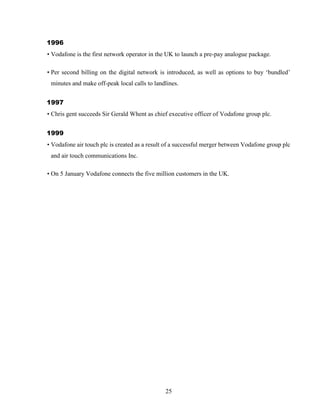 25
1996
• Vodafone is the first network operator in the UK to launch a pre-pay analogue package.
• Per second billing on the digital network is introduced, as well as options to buy ‘bundled’
minutes and make off-peak local calls to landlines.
1997
• Chris gent succeeds Sir Gerald Whent as chief executive officer of Vodafone group plc.
1999
• Vodafone air touch plc is created as a result of a successful merger between Vodafone group plc
and air touch communications Inc.
• On 5 January Vodafone connects the five million customers in the UK.
 