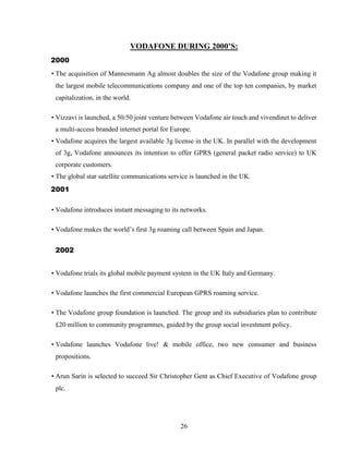 26
VODAFONE DURING 2000’S:
2000
• The acquisition of Mannesmann Ag almost doubles the size of the Vodafone group making it
the largest mobile telecommunications company and one of the top ten companies, by market
capitalization, in the world.
• Vizzavi is launched, a 50/50 joint venture between Vodafone air touch and vivendinet to deliver
a multi-access branded internet portal for Europe.
• Vodafone acquires the largest available 3g license in the UK. In parallel with the development
of 3g, Vodafone announces its intention to offer GPRS (general packet radio service) to UK
corporate customers.
• The global star satellite communications service is launched in the UK.
2001
• Vodafone introduces instant messaging to its networks.
• Vodafone makes the world’s first 3g roaming call between Spain and Japan.
2002
• Vodafone trials its global mobile payment system in the UK Italy and Germany.
• Vodafone launches the first commercial European GPRS roaming service.
• The Vodafone group foundation is launched. The group and its subsidiaries plan to contribute
£20 million to community programmes, guided by the group social investment policy.
• Vodafone launches Vodafone live! & mobile office, two new consumer and business
propositions.
• Arun Sarin is selected to succeed Sir Christopher Gent as Chief Executive of Vodafone group
plc.
 