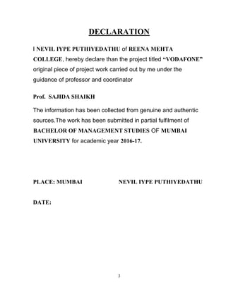 3
DECLARATION
I NEVIL IYPE PUTHIYEDATHU of REENA MEHTA
COLLEGE, hereby declare than the project titled “VODAFONE”
original piece of project work carried out by me under the
guidance of professor and coordinator
Prof. SAJIDA SHAIKH
The information has been collected from genuine and authentic
sources.The work has been submitted in partial fulfilment of
BACHELOR OF MANAGEMENT STUDIES OF MUMBAI
UNIVERSITY for academic year 2016-17.
PLACE: MUMBAI NEVIL IYPE PUTHIYEDATHU
DATE:
 