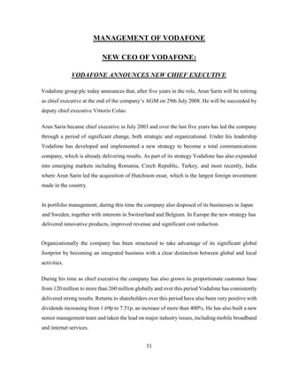 31
MANAGEMENT OF VODAFONE
NEW CEO OF VODAFONE:
VODAFONE ANNOUNCES NEW CHIEF EXECUTIVE
Vodafone group plc today announces that, after five years in the role, Arun Sarin will be retiring
as chief executive at the end of the company’s AGM on 29th July 2008. He will be succeeded by
deputy chief executive Vittorio Colao.
Arun Sarin became chief executive in July 2003 and over the last five years has led the company
through a period of significant change, both strategic and organizational. Under his leadership
Vodafone has developed and implemented a new strategy to become a total communications
company, which is already delivering results. As part of its strategy Vodafone has also expanded
into emerging markets including Romania, Czech Republic, Turkey, and most recently, India
where Arun Sarin led the acquisition of Hutchison essar, which is the largest foreign investment
made in the country.
In portfolio management, during this time the company also disposed of its businesses in Japan
and Sweden, together with interests in Switzerland and Belgium. In Europe the new strategy has
delivered innovative products, improved revenue and significant cost reduction.
Organizationally the company has been structured to take advantage of its significant global
footprint by becoming an integrated business with a clear distinction between global and local
activities.
During his time as chief executive the company has also grown its proportionate customer base
from 120 million to more than 260 million globally and over this period Vodafone has consistently
delivered strong results. Returns to shareholders over this period have also been very positive with
dividends increasing from 1.69p to 7.51p, an increase of more than 400%. He has also built a new
senior management team and taken the lead on major industry issues, including mobile broadband
and internet services.
 