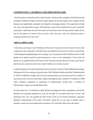 32
COMMENTING, CHAIRMAN SIR JOHN BOND SAID:
“Arun has done a tremendous job as chief executive. He has led the company with distinction and
navigated Vodafone through a period of rapid change. He has developed a new strategy for the
business and significantly expanded our footprint in emerging markets. The acquisition in India
was very well timed and executed. The board has a great deal to thank him for and i would like
personally to thank him for all he has done for the business and wish him and his family all the
best for the future. In Vittorio Colao we have a fine successor and I am looking forward to
working with him in his new role.”
ARUN SARIN SAID:
“It has been a privilege to lead Vodafone for the last five years and to have been involved in the
company for such a long time. I feel that I have accomplished what i set out to achieve, particularly
in developing and implementing a new strategy. I am very proud of what Vodafone and its 71,000
people have achieved and the good momentum we have in the marketplace. I know that the
business is in capable hands with Vittorio Colao. Having worked with him for many years I know
that he has the experience and vision to take Vodafone on to future success.”
Vodafone group plc also announced today that non executive directors Michael Boskin and Jurgen
Schrempp will not be seeking re-election at the AGM. Michael Boskin joined the Vodafone board
in 1999 on Vodafone’s merger with air touch communications inc, having served for a number of
years previously on the air touch board. Jürgen Schrempp became a director of Vodafone in 2000
when Vodafone completed its acquisition of Mannesmann, having been a member of
Mannesmann’s supervisory board before then.
Sir John bond said: “I would like to thank Michael and Jürgen for their contributions and for the
different and important perspectives each has brought to our board. Both have served with
distinction and i am very grateful for their tireless work on our board committees, especially
Michael’s chairmanship of the audit. Committee. Jürgen has, at one time or another, been a
member of each of our principal board committees. We wish them both well in the future.”
 