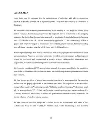 33
ARUN SARIN
Arun Sarin, aged 53, graduated from the Indian institute of technology with a BS in engineering
in 1975. In 1978 he gained a MS in engineering and a MBA from the University of California, at
Berkeley.
He started his career as a management consultant before moving, in 1984, to pacific Telesis group
in San Francisco. Commencing in corporate development, he was instrumental in the company
acquiring the first cellular licenses in the us as well as winning the first cellular license in Germany
and a PCN license in the UK. He was subsequently appointed CFO and chief strategy officer at
pacific bell, before moving on to become vice president and general manager, San Francisco bay
area telephone company, a pacific bell division with 12,000 employees.
Following the demerger from pacific Telesis of the mobile and paging businesses to form air touch
communications, Arun was appointed senior vice president corporate strategy and development
where he developed and implemented a growth strategy encompassing partnerships and
acquisitions, which included the merger with us west’s wireless business.
On becoming president and CEO, air touch international, Arun was responsible for the acquisition
of wireless licenses in several overseas territories and establishing the management teams of these
new ventures.
He then became president of air touch communications where he was responsible for managing
the cellular and paging operations in 14 countries and was a key negotiator in the successful
merger of air touch with Vodafone group plc. Within the combined business, Vodafone air touch
plc, he was appointed CEO US/Asia pacific region, managing the group’s operations in the US,
Asia and Australasia. In addition, he headed the global mobile internet division, responsible for
the introduction of wireless internet services.
In 2000, with the successful merger of Vodafone air touch’s us businesses with those of bell
Atlantic and GTE to form VERIZON wireless, arun, whilst maintaining a non-executive
 