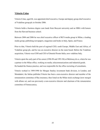 35
Vittorio Colao
Vittorio Colao, aged 46, was appointed chief executive, Europe and deputy group chief executive
of Vodafone group plc in October 2006.
Vittorio holds a business degree cum laude from Bocconi university and an MBA with honors
from the Harvard business school.
Between 2004 and 2006 he was chief executive officer of RCS media group in Milan, a leading
media group, publishing newspapers, magazines and books in Italy, Spain, and France.
Prior to that, Vittorio held the post of regional CEO, south Europe, Middle East and Africa, of
Vodafone group plc, and he was an executive director on the main board. Before the Vodafone
acquisition, Vittorio was COO and CEO of Omnitel Pronto Italia, now vodafone Italy.
Vittorio spent the early part of his career (1996-98 and 1991-96) at Mckinsey & co, where he was
a partner in the Milan office, working on media, telecommunications and industrial goods.
He headed the finance practice, and was responsible for the office recruiting of consultants.
Vittorio worked in 1989/1990 for Morgan Stanley investment bank division, in London, and
Mondadori, the Italian publisher.Vittorio has been a non-executive director and member of the
remuneration committee of Ras insurance, then listed on the Milan stock exchange (now merged
with allianz se), and was previously a non-executive director and chairman of the remuneration
committee of Finmeccanica,
 