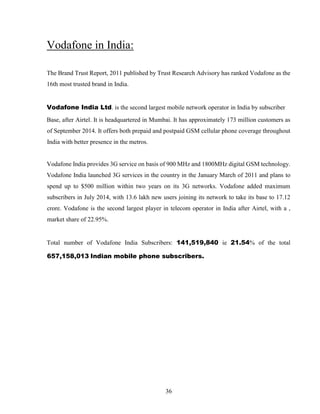 36
Vodafone in India:
The Brand Trust Report, 2011 published by Trust Research Advisory has ranked Vodafone as the
16th most trusted brand in India.
Vodafone India Ltd. is the second largest mobile network operator in India by subscriber
Base, after Airtel. It is headquartered in Mumbai. It has approximately 173 million customers as
of September 2014. It offers both prepaid and postpaid GSM cellular phone coverage throughout
India with better presence in the metros.
Vodafone India provides 3G service on basis of 900 MHz and 1800MHz digital GSM technology.
Vodafone India launched 3G services in the country in the January March of 2011 and plans to
spend up to $500 million within two years on its 3G networks. Vodafone added maximum
subscribers in July 2014, with 13.6 lakh new users joining its network to take its base to 17.12
crore. Vodafone is the second largest player in telecom operator in India after Airtel, with a ,
market share of 22.95%.
Total number of Vodafone India Subscribers: 141,519,840 ie 21.54% of the total
657,158,013 Indian mobile phone subscribers.
 