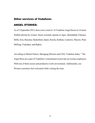 37
Other services of Vodafone:
ANGEL STORIES:
As of 3 September 2013, there were a total of 16 Vodafone Angel Stores in 14 states
Staffed entirely by women. Stores currently operate in Agra, Ahmedabad, Chennai,
Delhi, Goa, Haryana, Hyderabad, Jaipur, Kerala, Kolkata, Lucknow, Mysore, Pune
Shillong, Vadodara, and Rajkot.
According to Marten Pieters, Managing Director and CEO, Vodafone India, “ The
Angel Store are a part of Vodafone’s commitment to provide our women employees
With one of them secure and productive work environment. Additionally, our
Women customers feel welcomed while visiting the store.
 