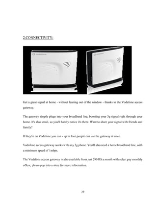 39
2.CONNECTIVITY:
Get a great signal at home - without leaning out of the window - thanks to the Vodafone access
gateway.
The gateway simply plugs into your broadband line, boosting your 3g signal right through your
home. It's also small, so you'll hardly notice it's there. Want to share your signal with friends and
family?
If they're on Vodafone you can - up to four people can use the gateway at once.
Vodafone access gateway works with any 3g phone. You'll also need a home broadband line, with
a minimum speed of 1mbps.
The Vodafone access gateway is also available from just 290 RS a month with select pay monthly
offers; please pop into a store for more information.
 
