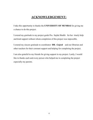 4
ACKNOWLEDGEMENT:
I take this opportunity to thanks the UNIVERSITY OF MUMBAI for giving me
a chance to do this project.
I extend my gratitude to my project guide Pro. Sajida Shaikh for her timely help
and kind support without whom completion of this project was impossible.
I extend my sincere gratitude to coordinator DR . Gujral and our librarian and
other teachers for their constant support and helping for completing the project.
I am also grateful to my friends for giving support in my project. Lastly, I would
like to thanks each and every person who helped me in completing the project
especially my parents.
 