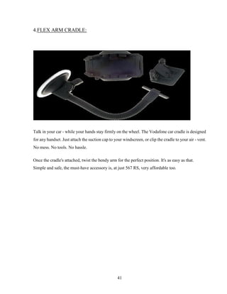 41
4.FLEX ARM CRADLE:
Talk in your car - while your hands stay firmly on the wheel. The Vodafone car cradle is designed
for any handset. Just attach the suction cap to your windscreen, or clip the cradle to your air - vent.
No mess. No tools. No hassle.
Once the cradle's attached, twist the bendy arm for the perfect position. It's as easy as that.
Simple and safe, the must-have accessory is, at just 567 RS, very affordable too.
 