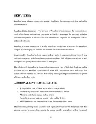 43
SERVICES:
Vodafone’s new telecoms management service - simplifying the management of fixed and mobile
telecoms services.
Vodafone Global Enterprise- – The division of Vodafone which manages the communications
needs of the largest multinational companies worldwide – announces the launch of Vodafone
telecoms management, a new service which combines and simplifies the management of fixed
and mobile telecoms.
Vodafone telecoms management is a fully hosted service designed to remove the operational
complexity of managing the telecoms environment for multinational businesses.
Underpinned by Vodafone’s global support and service level agreements, the service will give
multinationals greater visibility and management control over their telecoms expenditure, as well
as improve the quality of service delivered to employees.
The offering will also deliver a single, online management view of both their fixed and mobile
telecoms services. Vodafone consultants will work with customers to assess and scope their
current telecoms vendors and services, then develop a management plan aimed to deliver greater
efficiency and reduce costs.
ADDITIONAL KEY FEATURES INCLUDE:
• A single online view of spend across all telecoms providers
• Full visibility of telecoms assets such as mobile and fixed devices
• Ability to control and manage mobile devices
• Capability to secure, lock and remotely wipe mobile devices
• Visibility of telecoms vendor contracts and the current contract status
The online management portal is tailored to each organization to ensure that it interfaces with their
existing company processes. For example, the service provides an employee self-service portal,
 