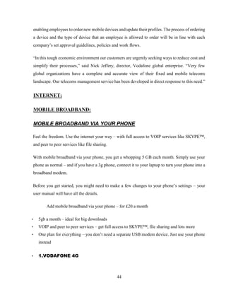 44
enabling employees to order new mobile devices and update their profiles. The process of ordering
a device and the type of device that an employee is allowed to order will be in line with each
company’s set approval guidelines, policies and work flows.
“In this tough economic environment our customers are urgently seeking ways to reduce cost and
simplify their processes,” said Nick Jeffery, director, Vodafone global enterprise. “Very few
global organizations have a complete and accurate view of their fixed and mobile telecoms
landscape. Our telecoms management service has been developed in direct response to this need.”
INTERNET:
MOBILE BROADBAND:
MOBILE BROADBAND VIA YOUR PHONE
Feel the freedom. Use the internet your way – with full access to VOIP services like SKYPE™,
and peer to peer services like file sharing.
With mobile broadband via your phone, you get a whopping 5 GB each month. Simply use your
phone as normal – and if you have a 3g phone, connect it to your laptop to turn your phone into a
broadband modem.
Before you get started, you might need to make a few changes to your phone’s settings – your
user manual will have all the details.
Add mobile broadband via your phone – for £20 a month
• 5gb a month – ideal for big downloads
• VOIP and peer to peer services – get full access to SKYPE™, file sharing and lots more
• One plan for everything – you don’t need a separate USB modem device. Just use your phone
instead
• 1.VODAFONE 4G
 