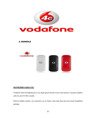 45
2. DOONGLE
HOMEBROADBAND:
Vodafone home broadband gives you high-speed internet access and inclusive anytime landline
calls for just 812 RS a month.
With no hidden catches, our customers say its better value than their previous home broadband
package
 