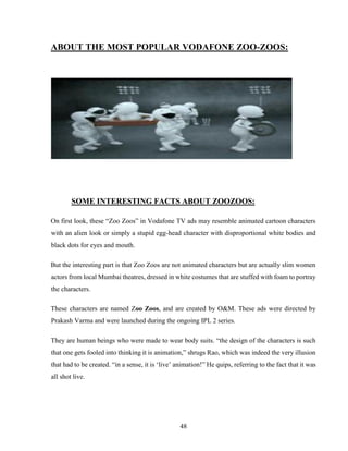 48
ABOUT THE MOST POPULAR VODAFONE ZOO-ZOOS:
SOME INTERESTING FACTS ABOUT ZOOZOOS:
On first look, these “Zoo Zoos” in Vodafone TV ads may resemble animated cartoon characters
with an alien look or simply a stupid egg-head character with disproportional white bodies and
black dots for eyes and mouth.
But the interesting part is that Zoo Zoos are not animated characters but are actually slim women
actors from local Mumbai theatres, dressed in white costumes that are stuffed with foam to portray
the characters.
These characters are named Zoo Zoos, and are created by O&M. These ads were directed by
Prakash Varma and were launched during the ongoing IPL 2 series.
They are human beings who were made to wear body suits. “the design of the characters is such
that one gets fooled into thinking it is animation,” shrugs Rao, which was indeed the very illusion
that had to be created. “in a sense, it is ‘live’ animation!” He quips, referring to the fact that it was
all shot live.
 