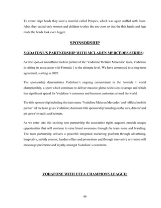 49
To create large heads they used a material called Perspex, which was again stuffed with foam.
Also, they casted only women and children to play the zoo zoos so that the thin hands and legs
made the heads look even bigger.
SPONSORSHIP
VODAFONE’S PARTNERSHIP WITH MCLAREN MERCEDES SERIES:
As title sponsor and official mobile partner of the ‘Vodafone Mclaren Mercedes’ team, Vodafone
is raising its association with Formula 1 to the ultimate level. We have committed to a long-term
agreement, starting in 2007.
The sponsorship demonstrates Vodafone’s ongoing commitment to the Formula 1 world
championship, a sport which continues to deliver massive global television coverage and which
has significant appeal for Vodafone’s consumer and business customers around the world.
The title sponsorship including the team name ‘Vodafone Mclaren Mercedes’ and ‘official mobile
partner’ of the team gives Vodafone; dominant title sponsorship branding on the cars, drivers' and
pit crews' overalls and helmets.
As we enter into this exciting new partnership the associative rights acquired provide unique
opportunities that will continue to raise brand awareness through the team name and branding.
The team partnership delivers a powerful integrated marketing platform through advertising,
hospitality, mobile content, handset offers and promotions and through innovative activation will
encourage preference and loyalty amongst Vodafone’s customers.
VODAFONE WITH UEFA CHAMPIONS LEAGUE:
 