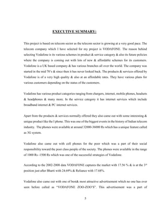 5
EXECUTIVE SUMMARY:
This project is based on telecom sector as the telecom sector is growing at a very good pace. The
telecom company which I have selected for my project is VODAFONE. The reason behind
selecting Vodafone is its various schemes in product & service category & also its future policies
where the company is coming out with lots of new & affordable schemes for its customers.
Vodafone is a UK based company & has various branches all over the world. The company was
started in the mid 70’s & since then it has never looked back. The products & services offered by
Vodafone is of a very high quality & also at an affordable rates. They have various plans for
various customers depending on the status of the customers.
Vodafone has various product categories ranging from chargers, internet, mobile phones, headsets
& headphones & many more. In the service category it has internet services which include
broadband internet & PC internet services.
Apart from the products & services normally offered they also came out with some interesting &
unique product like the I phone. This was one of the biggest events in the history of Indian telecom
industry. The phones were available at around 32000-36000 Rs which has a unique feature called
as 3G system.
Vodafone also came out with cell phones for the poor which was a part of their social
responsibility toward the poor class people of the society. The phones were available in the range
of 1000 Rs -1500 Rs which was one of the successful strategies of Vodafone.
According to the 2002-2008 data VODAFONE captures the market with 17.56 % & is at the 3rd
position just after Bharti with 24.69% & Reliance with 17.68%.
Vodafone also came out with one of best& most attractive advertisement which no one has ever
seen before called as “VODAFONE ZOO-ZOO’S”. This advertisement was a part of
 