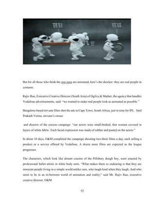 52
But for all those who think the zoo zoos are animated, here’s the shocker: they are real people in
costume.
Rajiv Rao, Executive Creative Director (South Asia) of Ogilvy & Mather, the agency that handles
Vodafone advertisements, said: “we wanted to make real people look as animated as possible.”
Bangalore-based nirvana films shot the ads in Cape Town, South Africa, just in time for IPL. Said
Prakash Verma, nirvana’s owner
and director of the zoozoo campaign: “our actors were small-bodied, thin women covered in
layers of white fabric. Each facial expression was made of rubber and pasted on the actors.”
In about 10 days, O&M completed the campaign shooting two-three films a day, each selling a
product or a service offered by Vodafone. A dozen more films are expected as the league
progresses.
The characters, which look like distant cousins of the Pillsbury dough boy, were enacted by
professional ballet artists in white body suits. “What makes them so endearing is that they are
innocent people living in a simple world unlike ours, who laugh loud when they laugh. And who
seem to be in an in-between world of animation and reality,” said Mr. Rajiv Rao, executive
creative director, O&M.
 