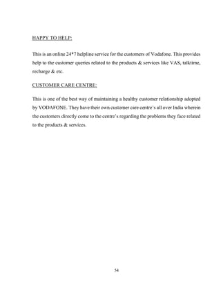 54
HAPPY TO HELP:
This is an online 24*7 helpline service for the customers of Vodafone. This provides
help to the customer queries related to the products & services like VAS, talktime,
recharge & etc.
CUSTOMER CARE CENTRE:
This is one of the best way of maintaining a healthy customer relationship adopted
by VODAFONE. They have their own customer care centre’s all over India wherein
the customers directly come to the centre’s regarding the problems they face related
to the products & services.
 