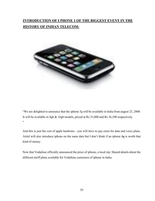 55
INTRODUCTION OF I PHONE 1 OF THE BIGGEST EVENT IN THE
HISTORY OF INDIAN TELECOM:
“We are delighted to announce that the iphone 3g will be available in India from august 22, 2008.
It will be available in 8gb & 16gb models, priced at Rs 31,000 and Rs 36,100 respectively.
”
And this is just the cost of apple hardware - you will have to pay extra for data and voice plans.
Airtel will also introduce iphone on the same date but I don’t think if an iphone 3g is worth that
kind of money
Now that Vodafone officially announced the price of iphone, a local rep. Shared details about the
different tariff plans available for Vodafone customers of iphone in India.
 