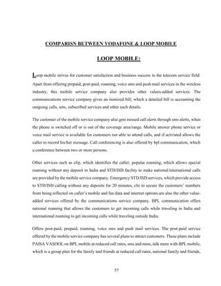 57
COMPARISN BETWEEN VODAFONE & LOOP MOBILE
LOOP MOBILE:
Loop mobile strives for customer satisfaction and business success in the telecom service field.
Apart from offering prepaid, post-paid, roaming, voice sms and push mail services in the wireless
industry, this mobile service company also provides other values-added services. The
communications service company gives an itemized bill, which a detailed bill is accounting the
outgoing calls, sms, subscribed services and other such details.
The customer of the mobile service company also gets missed call alerts through sms alerts, when
the phone is switched off or is out of the coverage area/range. Mobile answer phone service or
voice mail service is available for customers not able to attend calls, and if activated allows the
caller to record his/her message. Call conferencing is also offered by bpl communication, which
a conference between two or more persons.
Other services such as clip, which identifies the caller; popular roaming, which allows special
roaming without any deposit in India and STD/ISD facility to make national/international calls
are provided by the mobile service company. Emergency STD/ISD services, which provide access
to STD/ISD calling without any deposits for 20 minutes, clir to secure the customers’ numbers
from being reflected on caller’s mobile and fax/data and internet options are also the other value-
added services offered by the communications service company. BPL communication offers
national roaming that allows the customers to get incoming calls while traveling in India and
international roaming to get incoming calls while traveling outside India.
Offers post-paid, prepaid, roaming, voice sms and push mail services. The post-paid service
offered by the mobile service company has several plans to attract customers. These plans include
PAISA VASOOL on BPL mobile at reduced call rates, sms and mms, talk more with BPL mobile,
which is a group plan for the family and friends at reduced call rates, national family and friends,
 