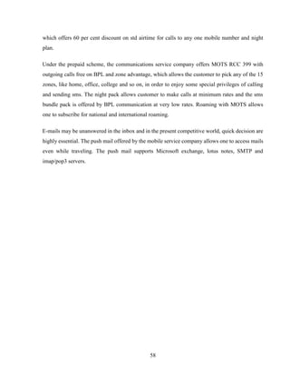 58
which offers 60 per cent discount on std airtime for calls to any one mobile number and night
plan.
Under the prepaid scheme, the communications service company offers MOTS RCC 399 with
outgoing calls free on BPL and zone advantage, which allows the customer to pick any of the 15
zones, like home, office, college and so on, in order to enjoy some special privileges of calling
and sending sms. The night pack allows customer to make calls at minimum rates and the sms
bundle pack is offered by BPL communication at very low rates. Roaming with MOTS allows
one to subscribe for national and international roaming.
E-mails may be unanswered in the inbox and in the present competitive world, quick decision are
highly essential. The push mail offered by the mobile service company allows one to access mails
even while traveling. The push mail supports Microsoft exchange, lotus notes, SMTP and
imap/pop3 servers.
 