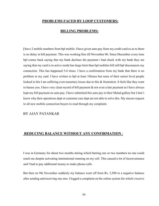 59
PROBLEMS FACED BY LOOP CUSTOMERS:
BILLING PROBLEMS:
I have 2 mobile numbers from bpl mobile. I have given auto pay from my credit card so as to there
is no delay in bill payment. This was working fine till November 06. Since December every time
bpl comes back saying that my bank declines the payment i had check with my bank they are
saying that my card is in active mode has large limit than bpl mobiles bill still bpl disconnects my
connection. This has happened 5-6 times. I have a confirmation from my bank that there is no
problem in my card. I have written to bpl at least 10times but none of their senior level people
looked in this I am suffering even monetary losses due to this & frustration. It feels like they want
to harass you. I have very clean record of bill payment & not even a late payment as I have always
kept my bill payment on auto pay. I have submitted this auto pay to their Malad gallery but I don’t
know why their operations dept or customer care dept are not able to solve this. My sincere request
to all new mobile connection buyers to read through my complaint.
BY AJAY PATANKAR
REDUCING BALANCE WITHOUT ANY CONFIRMATION :
I was in Germany for about two months during which barring one or two numbers no one could
reach me despite activating international roaming on my cell. This caused a lot of inconvenience
and I had to pay additional money to make phone-calls.
But then on 9th November suddenly my balance went off from Rs. 2,500 to a negative balance
after sending and receiving one sms. I logged a complaint on the online system for which i receive
 