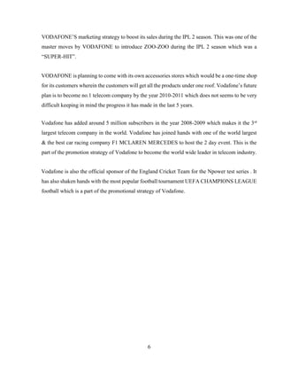 6
VODAFONE’S marketing strategy to boost its sales during the IPL 2 season. This was one of the
master moves by VODAFONE to introduce ZOO-ZOO during the IPL 2 season which was a
“SUPER-HIT”.
VODAFONE is planning to come with its own accessories stores which would be a one-time shop
for its customers wherein the customers will get all the products under one roof. Vodafone’s future
plan is to become no.1 telecom company by the year 2010-2011 which does not seems to be very
difficult keeping in mind the progress it has made in the last 5 years.
Vodafone has added around 5 million subscribers in the year 2008-2009 which makes it the 3rd
largest telecom company in the world. Vodafone has joined hands with one of the world largest
& the best car racing company F1 MCLAREN MERCEDES to host the 2 day event. This is the
part of the promotion strategy of Vodafone to become the world wide leader in telecom industry.
Vodafone is also the official sponsor of the England Cricket Team for the Npower test series . It
has also shaken hands with the most popular football tournament UEFA CHAMPIONS LEAGUE
football which is a part of the promotional strategy of Vodafone.
 