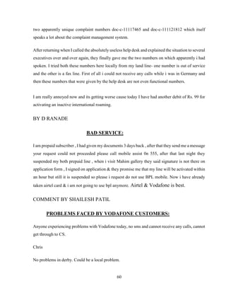 60
two apparently unique complaint numbers doc-c-11117465 and doc-c-111121812 which itself
speaks a lot about the complaint management system.
After returning when I called the absolutely useless help desk and explained the situation to several
executives over and over again, they finally gave me the two numbers on which apparently i had
spoken. I tried both these numbers here locally from my land line- one number is out of service
and the other is a fax line. First of all i could not receive any calls while i was in Germany and
then these numbers that were given by the help desk are not even functional numbers.
I am really annoyed now and its getting worse cause today I have had another debit of Rs. 99 for
activating an inactive international roaming.
BY D RANADE
BAD SERVICE:
I am prepaid subscriber , I had given my documents 3 days back , after that they send me a message
your request could not proceeded please call mobile assist 0n 555, after that last night they
suspended my both prepaid line , when i visit Mahim gallery they said signature is not there on
application form , I signed on application & they promise me that my line will be activated within
an hour but still it is suspended so please i request do not use BPL mobile. Now i have already
taken airtel card & i am not going to use bpl anymore. Airtel & Vodafone is best.
COMMENT BY SHAILESH PATIL
PROBLEMS FACED BY VODAFONE CUSTOMERS:
Anyone experiencing problems with Vodafone today, no sms and cannot receive any calls, cannot
get through to CS.
Chris
No problems in derby. Could be a local problem.
 
