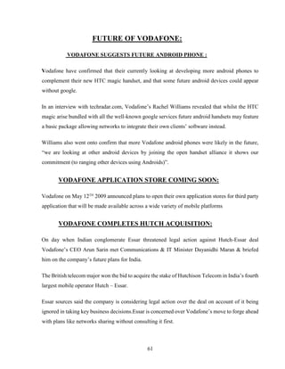 61
FUTURE OF VODAFONE:
VODAFONE SUGGESTS FUTURE ANDROID PHONE :
Vodafone have confirmed that their currently looking at developing more android phones to
complement their new HTC magic handset, and that some future android devices could appear
without google.
In an interview with techradar.com, Vodafone’s Rachel Williams revealed that whilst the HTC
magic arise bundled with all the well-known google services future android handsets may feature
a basic package allowing networks to integrate their own clients’ software instead.
Williams also went onto confirm that more Vodafone android phones were likely in the future,
“we are looking at other android devices by joining the open handset alliance it shows our
commitment (to ranging other devices using Androids)”.
VODAFONE APPLICATION STORE COMING SOON:
Vodafone on May 12TH
2009 announced plans to open their own application stores for third party
application that will be made available across a wide variety of mobile platforms
VODAFONE COMPLETES HUTCH ACQUISITION:
On day when Indian conglomerate Essar threatened legal action against Hutch-Essar deal
Vodafone’s CEO Arun Sarin met Communications & IT Minister Dayanidhi Maran & briefed
him on the company’s future plans for India.
The British telecom major won the bid to acquire the stake of Hutchison Telecom in India’s fourth
largest mobile operator Hutch – Essar.
Essar sources said the company is considering legal action over the deal on account of it being
ignored in taking key business decisions.Essar is concerned over Vodafone’s move to forge ahead
with plans like networks sharing without consulting it first.
 