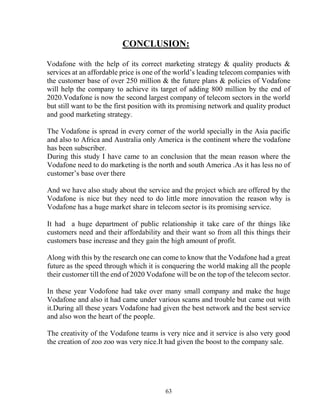 63
CONCLUSION:
Vodafone with the help of its correct marketing strategy & quality products &
services at an affordable price is one of the world’s leading telecom companies with
the customer base of over 250 million & the future plans & policies of Vodafone
will help the company to achieve its target of adding 800 million by the end of
2020.Vodafone is now the second largest company of telecom sectors in the world
but still want to be the first position with its promising network and quality product
and good marketing strategy.
The Vodafone is spread in every corner of the world specially in the Asia pacific
and also to Africa and Australia only America is the continent where the vodafone
has been subscriber.
During this study I have came to an conclusion that the mean reason where the
Vodafone need to do marketing is the north and south America .As it has less no of
customer’s base over there
And we have also study about the service and the project which are offered by the
Vodafone is nice but they need to do little more innovation the reason why is
Vodafone has a huge market share in telecom sector is its promising service.
It had a huge department of public relationship it take care of thr things like
customers need and their affordability and their want so from all this things their
customers base increase and they gain the high amount of profit.
Along with this by the research one can come to know that the Vodafone had a great
future as the speed through which it is conquering the world making all the people
their customer till the end of 2020 Vodafone will be on the top of the telecom sector.
In these year Vodofone had take over many small company and make the huge
Vodafone and also it had came under various scams and trouble but came out with
it.During all these years Vodafone had given the best network and the best service
and also won the heart of the people.
The creativity of the Vodafone teams is very nice and it service is also very good
the creation of zoo zoo was very nice.It had given the boost to the company sale.
 