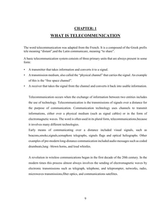 9
CHAPTER: 1
WHAT IS TELECOMMUNICATION
The word telecommunication was adapted from the French. It is a compound of the Greek prefix
tele meaning “distant”,and the Latin communicare, meaning “to share”.
A basic telecommunication system consists of three primary units that are always present in some
form:
• A transmitter that takes information and converts it to a signal.
• A transmission medium, also called the “physical channel” that carries the signal. An example
of this is the “free space channel”.
• A receiver that takes the signal from the channel and converts it back into usable information.
Telecommunication occurs when the exchange of information between two entities includes
the use of technology. Telecommunication is the transmissions of signals over a distance for
the purpose of communication. Communication technology uses channels to transmit
informations, either over a physical medium (such as signal cables) or in the form of
electromagnetic waves. The word is often used in its plural form, telecommunications,because
it involves many different technologies.
Early means of communicating over a distance included visual signals, such as
beacons,smoke,signals,semaphore telegraphs, signals flags and optical heliographs. Other
examples of pre-modern long-distance communication included audio messages such as coded
drumbeats,lung –blown horns, and loud whistles.
A revolution in wireless communications began in the first decade of the 20th century. In the
modern times this process almost always involves the sending of electromagnetic waves by
electronic transmissions such as telegraph, telephone, and teleprompter, networks, radio,
microwaves transmissions,fiber optics, and communications satellites.
 