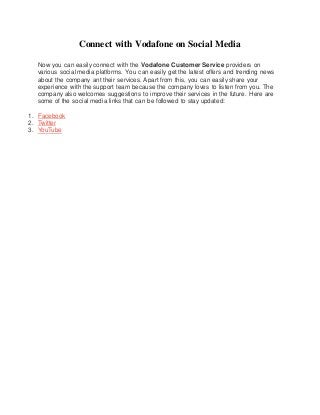 Connect with Vodafone on Social Media
Now you can easily connect with the Vodafone Customer Service providers on
various social media platforms. You can easily get the latest offers and trending news
about the company ant their services. Apart from this, you can easily share your
experience with the support team because the company loves to listen from you. The
company also welcomes suggestions to improve their services in the future. Here are
some of the social media links that can be followed to stay updated:
1. Facebook
2. Twitter
3. YouTube
 