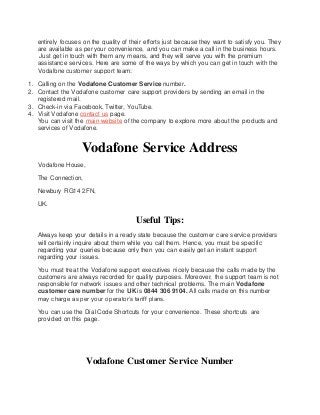 entirely focuses on the quality of their efforts just because they want to satisfy you. They
are available as per your convenience, and you can make a call in the business hours.
Just get in touch with them any means, and they will serve you with the premium
assistance services. Here are some of the ways by which you can get in touch with the
Vodafone customer support team:
1. Calling on the Vodafone Customer Service number.
2. Contact the Vodafone customer care support providers by sending an email in the
registered mail.
3. Check-in via Facebook, Twitter, YouTube.
4. Visit Vodafone contact us page.
You can visit the main website of the company to explore more about the products and
services of Vodafone.
Vodafone Service Address
Vodafone House,
The Connection,
Newbury RG14 2FN,
UK.
Useful Tips:
Always keep your details in a ready state because the customer care service providers
will certainly inquire about them while you call them. Hence, you must be specific
regarding your queries because only then you can easily get an instant support
regarding your issues.
You must treat the Vodafone support executives nicely because the calls made by the
customers are always recorded for quality purposes. Moreover, the support team is not
responsible for network issues and other technical problems. The main Vodafone
customer care number for the UK is 0844 306 9104. All calls made on this number
may charge as per your operator’s tariff plans.
You can use the Dial Code Shortcuts for your convenience. These shortcuts are
provided on this page.
Vodafone Customer Service Number
 