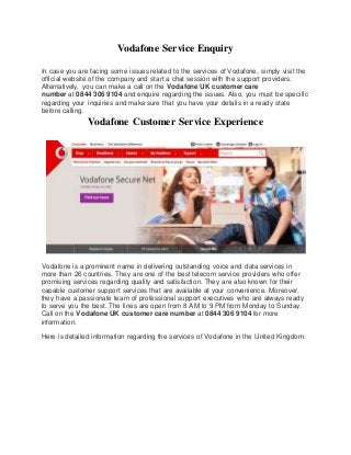 Vodafone Service Enquiry
In case you are facing some issues related to the services of Vodafone, simply visit the
official website of the company and start a chat session with the support providers.
Alternatively, you can make a call on the Vodafone UK customer care
number at 0844 306 9104 and enquire regarding the issues. Also, you must be specific
regarding your inquiries and make sure that you have your details in a ready state
before calling.
Vodafone Customer Service Experience
Vodafone is a prominent name in delivering outstanding voice and data services in
more than 26 countries. They are one of the best telecom service providers who offer
promising services regarding quality and satisfaction. They are also known for their
capable customer support services that are available at your convenience. Moreover,
they have a passionate team of professional support executives who are always ready
to serve you the best. The lines are open from 8 AM to 9 PM from Monday to Sunday.
Call on the Vodafone UK customer care number at 0844 306 9104 for more
information.
Here is detailed information regarding the services of Vodafone in the United Kingdom:
 