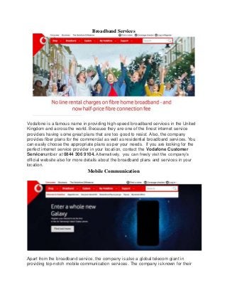 Broadband Services
Vodafone is a famous name in providing high-speed broadband services in the United
Kingdom and across the world. Because they are one of the finest internet service
providers having some great plans that are too good to resist. Also, the company
provides fiber plans for the commercial as well as residential broadband services. You
can easily choose the appropriate plans as per your needs. If you are looking for the
perfect internet service provider in your location, contact the Vodafone Customer
Servicenumber at 0844 306 9104. Alternatively, you can freely visit the company’s
official website also for more details about the broadband plans and services in your
location.
Mobile Communication
Apart from the broadband service, the company is also a global telecom giant in
providing top-notch mobile communication services. The company is known for their
 