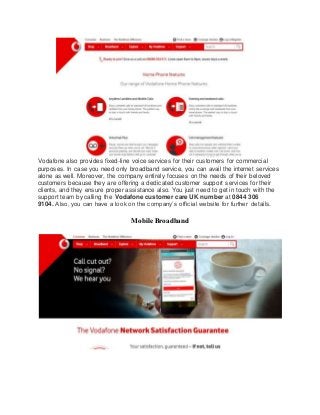 Vodafone also provides fixed-line voice services for their customers for commercial
purposes. In case you need only broadband service, you can avail the internet services
alone as well. Moreover, the company entirely focuses on the needs of their beloved
customers because they are offering a dedicated customer support services for their
clients, and they ensure proper assistance also. You just need to get in touch with the
support team by calling the Vodafone customer care UK number at 0844 306
9104. Also, you can have a look on the company’s official website for further details.
Mobile Broadband
 