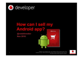 1
How can I sell my
Android app?
@vodafonedev
Nov 2010
Vodafone, the Vodafone logo, and Vodafone 360 are trade marks of the
Vodafone Group. Other product and company names mentioned herein may be
the trade marks of their respective owners.
 