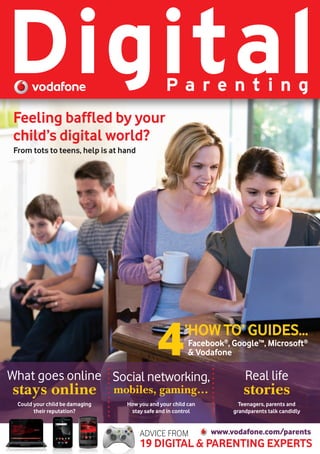 Digital                                          Pa renting
 Feeling baffled by your
 child’s digital world?
 From tots to teens, help is at hand




                                              4         ‘HOW TO’ GUIDES...
                                                          Facebook®, Google™, Microsoft®
                                                          & Vodafone

What goes online Social networking,                                      Real life
stays online                     mobiles, gaming…                       stories
  Could your child be damaging     How you and your child can          Teenagers, parents and
        their reputation?           stay safe and in control         grandparents talk candidly


                                       ADVICE FROM              www.vodafone.com/parents
                                       19 DIGITAL & PARENTING EXPERTS
 