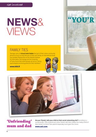 Get involved




NEWS&                                                                                                 “YOU’R
VIEWS
    FAMILY TIES
    Teenage users of virtual hotel Habbo feel part of their online community
    almost as much as they feel part of their own family, an international study
    has revealed. Researchers at the Helsinki Institute
    for Information Technology and the University
    of Turku found that online groups can act as “strong
    psychological anchoring points for their members”.

    www.hiit.fi




‘Unfriending’                                 Are you ‘friends’ with your child on their social networking site? According to a
                                              survey by AOL, 70% of parents are online ‘friends’ with their children but nearly a third of
                                              teens would ‘un-friend’ their parents (especially mum) given the choice.
mum and dad                                   www.aol.com

8
 