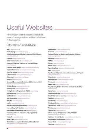 Useful Websites
Here, you can find the website addresses of
some of the organisations and brands featured
in this magazine.

Information and Advice
Beat - www.b-eat.co.uk                                     mobileYouth - www.mobileyouth.org
Beatbullying - www.beatbullying.org                        Mumsnet - www.mumsnet.com
Child Exploitation and Online Protection (CEOP) Centre -   National Center for Missing and Exploited Children -
www.ceop.police.uk                                         www.missingkids.com
Childline - www.childline.org.uk                           NetSmartz - www.netsmartz.org
Childnet International - www.childnet.com                  NSPCC - www.nspcc.org.uk
Children’s Charities’ Coalition on Internet Safety -       Ofcom - www.ofcom.org.uk
www.chis.org.uk                                            Parent Focus - www.parentfocus.co.uk
Common Sense Media - www.commonsensemedia.org              Parentline Plus - www.parentlineplus.org.uk
Creative Commons - www.creativecommons.org                 PEGI - www.pegi.info
Cure The Bullies - www.curethebullies.com.au               Pew Research Center’s Internet & American Life Project -
Cybermentors - www.cybermentors.org.uk                     www.pewinternet.org
Cybersmart - www.cybersmart.gov.au                         PhoneBrain - www.phonebrain.org.uk
eNACSO - www.enacso.eu                                     PhonepayPlus - www.phonepayplus.org.uk
European Commission eContent and Safer Internet Unit -     Pro-Music - www.pro-music.org
http://ec.europa.eu/saferinternet                          Reach Out - http://ie.reachout.com
EU Kids Online - www.eukidsonline.net                      Royal Society for the Prevention of Accidents (RoSPA) -
FindAnyFilm - www.findanyfilm.com                          www.rospa.org
Family Online Safety Institute (FOSI) - www.fosi.org       Samaritans - www.samaritans.org
Get Connected - www.getconnected.org.uk                    Silver Surfers’ Day - www.silversurfersday.org.uk
Get Safe Online - www.getsafeonline.org                    South West Grid for Learning - www.swgfl.org.uk
GSM Association - www.gsmworld.com                         Spunout - www.spunout.ie
INHOPE - www.inhope.org                                    Teachtoday - www.teachtoday.eu
Insafe - www.saferinternet.org                             The Byron Review - www.dcsf.gov.uk/byronreview
Intellectual Property Office (IPO) - www.ipo.gov.uk        The Industry Trust - www.copyrightaware.co.uk
Internet Keep Safe Coalition - www.iKeepSafe.org           Thinkuknow - www.thinkuknow.co.uk
Internet Watch Foundation (IWF) - www.iwf.org.uk           TheSite.org - www.thesite.org
Interactive Software Federation of Europe (ISFE) -         UK Council for Child Internet Safety (UKCCIS) -
www.isfe-eu.org                                            www.education.gov.uk/ukccis
Klicksafe - www.klicksafe.de                               Vodafone Parents’ Guide - www.vodafone.com/parents
Know IT All - www.childnet.com/kia                         World Health Organisation - www.who.int
Mobile Alliance Against Child Sexual Abuse Content -       Young Minds - www.youngminds.org.uk
www.gsmworld.com/mobilealliance                            YouthNet - www.youthnet.org

98
 