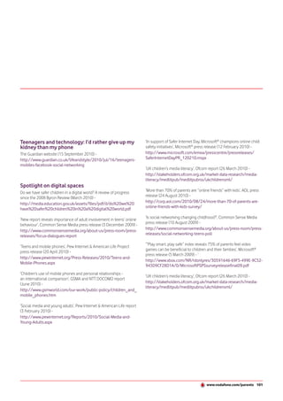 Teenagers and technology: I’d rather give up my                        ‘In support of Safer Internet Day, Microsoft® champions online child
kidney than my phone                                                   safety initiatives’, Microsoft® press release (12 February 2010) -
The Guardian website (15 September 2010) -                             http://www.microsoft.com/emea/presscentre/pressreleases/
http://www.guardian.co.uk/lifeandstyle/2010/jul/16/teenagers-          SaferInternetDayPR_120210.mspx
mobiles-facebook-social-networking
                                                                       ‘UK children’s media literacy’, Ofcom report (26 March 2010) -
                                                                       http://stakeholders.ofcom.org.uk/market-data-research/media-
                                                                       literacy/medlitpub/medlitpubrss/ukchildrensml/
Spotlight on digital spaces
Do we have safer children in a digital world? A review of progress     ‘More than 70% of parents are “online friends” with kids’, AOL press
since the 2008 Byron Review (March 2010) -                             release (24 August 2010) -
http://media.education.gov.uk/assets/files/pdf/d/do%20we%20            http://corp.aol.com/2010/08/24/more-than-70-of-parents-are-
have%20safer%20children%20in%20a%20digital%20world.pdf                 online-friends-with-kids-survey/

‘New report reveals importance of adult involvement in teens’ online   ‘Is social networking changing childhood?’, Common Sense Media
behaviour’, Common Sense Media press release (3 December 2009) -       press release (10 August 2009) -
http://www.commonsensemedia.org/about-us/press-room/press-             http://www.commonsensemedia.org/about-us/press-room/press-
releases/focus-dialogues-report                                        releases/social-networking-teens-poll

                                                                       ‘“Play smart, play safe” index reveals 75% of parents feel video
‘Teens and mobile phones’, Pew Internet & American Life Project
                                                                       games can be beneficial to children and their families’, Microsoft®
press release (20 April 2010) -
                                                                       press release (5 March 2009) - ’
http://www.pewinternet.org/Press-Releases/2010/Teens-and-
                                                                       http://www.xbox.com/NR/rdonlyres/30591646-69F5-499E-9C52-
Mobile-Phones.aspx
                                                                       943D9CF28D1A/0/MicrosoftPSPSsurveyreleasefinal09.pdf
‘Children’s use of mobile phones and personal relationships -
                                                                       ‘UK children’s media literacy’, Ofcom report (26 March 2010) -
an international comparison’, GSMA and NTT DOCOMO report
(June 2010) -                                                          http://stakeholders.ofcom.org.uk/market-data-research/media-
                                                                       literacy/medlitpub/medlitpubrss/ukchildrensml/
http://www.gsmworld.com/our-work/public-policy/children_and_
mobile_phones.htm

‘Social media and young adults’, Pew Internet & American Life report
(3 February 2010) -
http://www.pewinternet.org/Reports/2010/Social-Media-and-
Young-Adults.aspx




                                                                                                           www.vodafone.com/parents 101
 