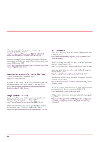 ‘“Play smart, play safe!” A family guide to video gaming’,             Savvy shoppers
Microsoft® guide (date unknown) -
                                                                       ‘Social media and young adults’, Pew Internet & American Life report
http://www.xbox.com/NR/rdonlyres/4D051EC4-7FA8-4A70-                   (3 February 2010) -
9ADB-C2F873B80892/0/EUUPDATEFINAL180209.pdf
                                                                       http://www.pewinternet.org/Reports/2010/Social-Media-and-
                                                                       Young-Adults.aspx
‘Common Sense Media reveals the media innovations that defined
the digital decade for kids and families’, Common Sense Media press
                                                                       ‘Marketing online to teens: Girls shop with a social twist’, summary of
release (18 December 2009) -
                                                                       eMarketer report (August 2010) -
http://www.commonsensemedia.org/about-us/press-room/press-
                                                                       http://www.emarketer.com/Reports/All/Emarketer_2000701.aspx
releases/digital-decade-release
                                                                       ‘Students at greatest risk from online fraud’, Get Safe Online press
                                                                       release (21 April 2009) -
Inappropriate and harmful content: The facts                           http://www.getsafeonline.org/nqcontent.cfm?a_id=1506
EU Kids Online website (15 September 2010) -
                                                                       ‘Online holiday shopping safety starts here’, Norton from Symantec
http://www.eukidsonline.net                                            article (31 October 2007) -
                                                                       http://us.norton.com/products/library/article.jsp?aid=fr_holiday_
‘In support of Safer Internet Day, Microsoft® champions online child
                                                                       shopping_safety
safety initiatives’, Microsoft® press release (12 February 2010) -
http://www.microsoft.com/emea/presscentre/pressreleases/
                                                                       ‘Gartner says majority of consumers rely on social networks to guide
SaferInternetDayPR_120210.mspx
                                                                       purchase decisions’, Gartner press release (26 July 2010) -
                                                                       http://www.gartner.com/it/page.jsp?id=1409213

Illegal content: The facts                                             ‘Child protection best practice guide’, Econsultancy, Tempero guide
                                                                       (July 2009) -
‘Public reports help remove child sexual abuse images’, Internet
                                                                       http://econsultancy.com/reports/child-protection-best-practice-
Watch Foundation press release (14 October 2009) -
                                                                       guide?utm_campaign=learn-more&utm_medium=self&utm_
http://www.iwf.org.uk/media/news.archive-2009.268.htm                  source=blog
‘GSMA establishes an industry alliance against child sexual abuse
image content’, GSMA press release (19 November 2007) -
http://www.gsmworld.com/newsroom/press-releases/2084.htm




102
 
