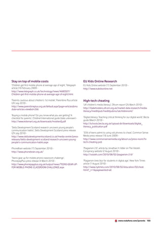 Stay on top of mobile costs                                               EU Kids Online Research
‘Children get first mobile phone at average age of eight’, Telegraph      EU Kids Online website (15 September 2010) -
article (18 February 2009) -                                              http://www.eukidsonline.net
http://www.telegraph.co.uk/technology/news/4680507/
Children-get-first-mobile-phone-at-average-age-of-eight.html

‘Parents cautious about children’s 1st mobile’, Parentline Plus article   High-tech cheating
(20 July 2010) -
                                                                          ‘UK children’s media literacy’, Ofcom report (26 March 2010) -
http://www.parentlineplus.org.uk/default.aspx?page=articles&mo
dule=articles-view&id=266                                                 http://stakeholders.ofcom.org.uk/market-data-research/media-
                                                                          literacy/medlitpub/medlitpubrss/ukchildrensml/
‘Buying a mobile phone? Do you know what you are getting? A
checklist for parents’, Childnet International guide (date unknown) -     ‘Digital literacy: Teaching critical thinking for our digital world’, Becta
                                                                          guide (March 2010) -
http://www.kidsmart.org.uk/downloads/mobilesQ.pdf
                                                                          http://schools.becta.org.uk/upload-dir/downloads/digital_
‘Skills Development Scotland research uncovers young people’s             literacy_publication.pdf
communication habits’, Skills Development Scotland press release
(29 July 2010) -                                                          ‘35% of teens admit to using cell phones to cheat’, Common Sense
http://www.skillsdevelopmentscotland.co.uk/media-centre/press-            Media press release (18 June 2009) -
releases/skills-development-scotland-research-uncovers-young-             http://www.commonsensemedia.org/about-us/press-room/hi-
people’s-communication-habits.aspx                                        tech-cheating-poll

PhoneBrain website (15 September 2010) -                                  ‘Plagiarism 2.0’, article by Jonathan H. Adler on The Volokh
http://www.phonebrain.org.uk/                                             Conspiracy website (2 August 2010) -
                                                                          http://volokh.com/2010/08/02/plagiarism-2-0/
‘Teens gear up for mobile phone classroom challenge’,
PhonepayPlus press release (4 March 2010) -                               ‘Plagiarism lines blur for students in digital age’, New York Times
http://www.phonepayplus.org.uk/output/news/TEENS-GEAR-UP-                 article (1 August 2010) -
FOR-MOBILE-PHONE-CLASSROOM-CHALLENGE.aspx                                 http://www.nytimes.com/2010/08/02/education/02cheat.
                                                                          html?_r=1&pagewanted=all




                                                                                                                 www.vodafone.com/parents 103
 