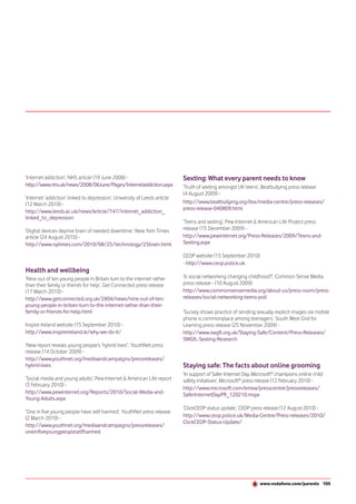 ‘Internet addiction’, NHS article (19 June 2008) -                         Sexting: What every parent needs to know
http://www.nhs.uk/news/2008/06June/Pages/Internetaddiction.aspx            ‘Truth of sexting amongst UK teens’, Beatbullying press release
                                                                           (4 August 2009) -
‘Internet ‘addiction’ linked to depression’, University of Leeds article
(12 March 2010) -                                                          http://www.beatbullying.org/dox/media-centre/press-releases/
                                                                           press-release-040809.html
http://www.leeds.ac.uk/news/article/747/internet_addiction_
linked_to_depression
                                                                           ‘Teens and sexting’, Pew Internet & American Life Project press
‘Digital devices deprive brain of needed downtime’, New York Times         release (15 December 2009) -
article (24 August 2010) -                                                 http://www.pewinternet.org/Press-Releases/2009/Teens-and-
http://www.nytimes.com/2010/08/25/technology/25brain.html                  Sexting.aspx

                                                                           CEOP website (15 September 2010)
                                                                           - http://www.ceop.police.uk
Health and wellbeing
‘Nine out of ten young people in Britain turn to the internet rather       ‘Is social networking changing childhood?’, Common Sense Media
than their family or friends for help’, Get Connected press release        press release - (10 August 2009)
(17 March 2010) -                                                          http://www.commonsensemedia.org/about-us/press-room/press-
http://www.getconnected.org.uk/2804/news/nine-out-of-ten-                  releases/social-networking-teens-poll
young-people-in-britain-turn-to-the-internet-rather-than-their-
family-or-friends-for-help.html                                            ‘Survey shows practice of sending sexually explicit images via mobile
                                                                           phone is commonplace among teenagers’, South West Grid for
Inspire Ireland website (15 September 2010) -                              Learning press release (25 November 2009) -
http://www.inspireireland.ie/why-we-do-it/                                 http://www.swgfl.org.uk/Staying-Safe/Content/Press-Releases/
                                                                           SWGfL-Sexting-Research
‘New report reveals young people’s ‘hybrid lives’’, YouthNet press
release (14 October 2009) -
http://www.youthnet.org/mediaandcampaigns/pressreleases/
hybrid-lives                                                               Staying safe: The facts about online grooming
                                                                           ‘In support of Safer Internet Day, Microsoft® champions online child
‘Social media and young adults’, Pew Internet & American Life report       safety initiatives’, Microsoft® press release (12 February 2010) -
(3 February 2010) -
                                                                           http://www.microsoft.com/emea/presscentre/pressreleases/
http://www.pewinternet.org/Reports/2010/Social-Media-and-                  SaferInternetDayPR_120210.mspx
Young-Adults.aspx
                                                                           ‘ClickCEOP status update’, CEOP press release (12 August 2010) -
‘One in five young people have self-harmed’, YouthNet press release
(2 March 2010) -                                                           http://www.ceop.police.uk/Media-Centre/Press-releases/2010/
                                                                           ClickCEOP-Status-Update/
http://www.youthnet.org/mediaandcampaigns/pressreleases/
oneinfiveyoungpeopleselfharmed




                                                                                                                www.vodafone.com/parents 105
 