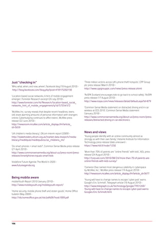 Just “checking in”                                                     ‘Three million victims across UK’s phone theft hotspots’, CPP Group
                                                                       plc press release (March 2010) -
‘Who, what, when, and now...where’, Facebook blog (18 August 2010) -
                                                                       http://www.cppgroupplc.com/news/press-release.shtml
 http://blog.facebook.com/blog.php?post=418175202130
                                                                       ‘RoSPA Scotland encourages kids to go back to school safely’, RoSPA
‘Location-based social networks: A hint of mobile engagement
                                                                       press release (17 August 2010) -
emerges’, Forrester Research excerpt (26 July 2010) -
                                                                       http://www.rospa.com/news/releases/detail/default.aspx?id=879
http://www.forrester.com/rb/Research/location-based_social_
networks_hint_of_mobile_engagement/q/id/57334/t/2
                                                                       ‘Common Sense Media statement on distracted driving and in-car
                                                                       wireless at CES 2010’, Common Sense Media statement
‘McAfee, Inc. survey reveals that despite recent headlines, teens
                                                                       (January 2010) -
still share alarming amounts of personal information with strangers
online; Cyberbullying continues to affect teens’, McAfee press         http://www.commonsensemedia.org/about-us/press-room/press-
release (22 June 2010) -                                               releases/distracted-driving-in-car-electronics
http://newsroom.mcafee.com/article_display.cfm?article_
id=3659

‘UK children’s media literacy’, Ofcom interim report (2009) -          News and views
http://stakeholders.ofcom.org.uk/market-data-research/media-           ‘Young people identify with an online community almost as
literacy/medlitpub/medlitpubrss/uk_childrens_ml/                       strongly as with their own family’, Helsinki Institute for Information
                                                                       Technology press release (date unknown) -
‘Do smart phones = smart kids?’, Common Sense Media press release      https://www.hiit.fi/node/1250
(21 April 2010) -
http://www.commonsensemedia.org/about-us/press-room/press-             ‘More than 70% of parents are “online friends” with kids’, AOL press
releases/smartphones-equals-smart-kids                                 release (24 August 2010) -
                                                                       http://corp.aol.com/2010/08/24/more-than-70-of-parents-are-
Vodafone Future Agenda: The World in 2020 -                            online-friends-with-kids-survey/
www.futureagenda.org
                                                                       ‘Cameron Diaz named most dangerous celebrity in cyberspace
                                                                       by McAfee, Inc.’, McAfee press release (19 August 2010) -
                                                                       http://newsroom.mcafee.com/article_display.cfm?article_id=3677
Being mobile aware
                                                                       ‘Young will have to change names to escape ‘cyber past’ warns
mobileYouth Report 2010 (January 2010) -                               Google’s Eric Schmidt’, Telegraph article (18 August 2010) -
http://www.mobileyouth.org/mobileyouth-report/                         http://www.telegraph.co.uk/technology/google/7951269/
                                                                       Young-will-have-to-change-names-to-escape-cyber-past-warns-
‘Home security, mobile phone theft and stolen goods’, Home Office      Googles-Eric-Schmidt.html
bulletin (May 2009) -
http://rds.homeoffice.gov.uk/rds/pdfs09/hosb1009.pdf




106
 